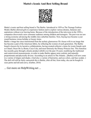 Mattel s Iconic And Best Selling Brand
Mattel s iconic and best selling brand is The Barbie. Introduced in 1959 as The Teenage Fashion
Model, Barbie allowed girls to experience fashion and to explore various dreams, fantasies and
aspirations without ever leaving home. Because of the introduction of the television in the 1950 s,
companies discovered a new consumer audience among children and teenagers. The post war era saw
a strong economy advancing the middle class suburban families. Now, buying toys became a year
round business versus holiday or luxury items.
Barbie s image has since transitioned from the archaic glamourous 50 s house wife to an image that
has become a part of the American fabric, by reflecting the women of each generation. The Barbie
brand is known for its lucrative collaborations, having created collector s items for iconic brands such
as Chanel, Oscar De La Renta, Coca Cola, and most famously the Disney Princess line. This franchise
has recently gone through a drastic product rebirth over the past 10 years; modifying the traditional
and controversial measurements, in order to make Barbie appear more realistic and naturally
proportionate and physically diverse. According to an article in The Atlantic , [Barbie] will now come
in a variety of shapes and shades. (And also: a variety of hairstyles, and eye colors, and face sculpts. )
The doll will still be fairly cartoonish this is Barbie, after all but, from today, she can be bought in
sizes petite and tall and curvy. (Garber, 2016)
... Get more on HelpWriting.net ...
 