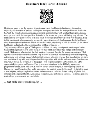Healthcare Today Is Not The Same
Healthcare today is not the same as it was ten years ago. Healthcare today is more demanding
especially with the rise of patients visiting our emergency facilities the more problematic that it can
be. With the rise of patients come greater risk and responsibilities with less healthcare providers and
more patients, with the same problem that exist in the healthcare system still being very relevant. The
medical field have claimed more lives as a result of medical error than we could ever imagined. Like
in life most drastic changes usually occurs after a repetitive tragedy has happened. In the healthcare
field those tragedies are but not limited to: medical errors, the quality of care or the lack of, the cost of
healthcare, and patient ... Show more content on Helpwriting.net ...
They are many different type of CDS system available, choosing one depends on the organization,
because the organization will know more about their needs as well as their budget and ultimately
which CDS system is best suited for their work environment. Despite the numerous variety of CDS
system available the basic functions that they all have in common are: the ability to aid in diagnosing,
determining best work up strategy, help in the treatment selection, provide dose calculations, set alerts
and reminders along with providing the healthcare provider with results and many more functions that
may vary between the systems. For this paper, I will be comparing two CDS system. The CDS
systems is Epic system and Soarian. Epic system was introduced in the 1970s by a computer
programmer called Judith Faulkner. It was not always known as Epic, it was originally known as
Human Services Computing Inc. and it was mainly for medical research. Eventually it started to serve
a new purpose, using a longitudinal record and the data was collected from a variety of places like:
inpatient and outpatient facilities, insurance companies, and ambulatory services. Their main goal was
to develop a system would have an infinite
... Get more on HelpWriting.net ...
 