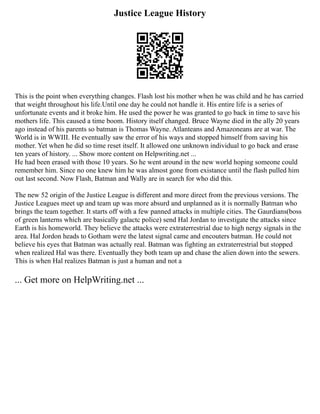 Justice League History
This is the point when everything changes. Flash lost his mother when he was child and he has carried
that weight throughout his life.Until one day he could not handle it. His entire life is a series of
unfortunate events and it broke him. He used the power he was granted to go back in time to save his
mothers life. This caused a time boom. History itself changed. Bruce Wayne died in the ally 20 years
ago instead of his parents so batman is Thomas Wayne. Atlanteans and Amazoneans are at war. The
World is in WWIII. He eventually saw the error of his ways and stopped himself from saving his
mother. Yet when he did so time reset itself. It allowed one unknown individual to go back and erase
ten years of history. ... Show more content on Helpwriting.net ...
He had been erased with those 10 years. So he went around in the new world hoping someone could
remember him. Since no one knew him he was almost gone from existance until the flash pulled him
out last second. Now Flash, Batman and Wally are in search for who did this.
The new 52 origin of the Justice League is different and more direct from the previous versions. The
Justice Leagues meet up and team up was more absurd and unplanned as it is normally Batman who
brings the team together. It starts off with a few panned attacks in multiple cities. The Gaurdians(boss
of green lanterns which are basically galactc police) send Hal Jordan to investigate the attacks since
Earth is his homeworld. They believe the attacks were extraterrestrial due to high nergy signals in the
area. Hal Jordon heads to Gotham were the latest signal came and encouters batman. He could not
believe his eyes that Batman was actually real. Batman was fighting an extraterrestrial but stopped
when realized Hal was there. Eventually they both team up and chase the alien down into the sewers.
This is when Hal realizes Batman is just a human and not a
... Get more on HelpWriting.net ...
 
