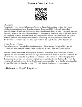 Women s Dress And Dress
Introduction
France in the 18th witnessed a huge modification in the aesthetic standard in dress for women,
whether in terms of material, style and appearance (Rothstein, 1999: 2). French fashion had
successively experienced several distinctive stages. For instance, Rococo (luxury court style showing
femininity, slimness and mannerism) was in stark contrast to the Baroque (characteristic with dignity
and elegance). However, since the 1870s, the Enlightenment and the French Evolution had exerted a
profound effect on the women s dress in France. In this way, this essay intends to review the
development of women s dress and draw a contrast with the English dress within the same era.
Critical Review of Sources
Generally speaking, French fashion was in ascendency throughout the Europe, which received
extensive attention about all respects concerning French women s dress and French fashion.
The robe volante in the 1730s well displayed the overall loose shape, which, however, failed to
represent the most distinctive feature of the huge flounce as well as pleats on the back. Moreover, the
understructure was also not clearly shown and introduced. The Mantua in 1708 well displayed the
design, materials, colours and patterns, which corresponded to the dress at that time. However, the
colourful silk and well as other design details made it seem more likely to be the characteristics of the
Rococo. The Robe a la francaise in from 1775 1800 showed the changes in women s dress
... Get more on HelpWriting.net ...
 