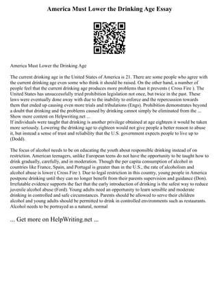 America Must Lower the Drinking Age Essay
America Must Lower the Drinking Age
The current drinking age in the United States of America is 21. There are some people who agree with
the current drinking age even some who think it should be raised. On the other hand, a number of
people feel that the current drinking age produces more problems than it prevents ( Cross Fire ). The
United States has unsuccessfully tried prohibition legislation not once, but twice in the past. These
laws were eventually done away with due to the inability to enforce and the repercussion towards
them that ended up causing even more trials and tribulations (Engs). Prohibition demonstrates beyond
a doubt that drinking and the problems caused by drinking cannot simply be eliminated from the ...
Show more content on Helpwriting.net ...
If individuals were taught that drinking is another privilege obtained at age eighteen it would be taken
more seriously. Lowering the drinking age to eighteen would not give people a better reason to abuse
it, but instead a sense of trust and reliability that the U.S. government expects people to live up to
(Dodd).
The focus of alcohol needs to be on educating the youth about responsible drinking instead of on
restriction. American teenagers, unlike European teens do not have the opportunity to be taught how to
drink gradually, carefully, and in moderation. Though the per capita consumption of alcohol in
countries like France, Spain, and Portugal is greater than in the U.S., the rate of alcoholism and
alcohol abuse is lower ( Cross Fire ). Due to legal restriction in this country, young people in America
postpone drinking until they can no longer benefit from their parents supervision and guidance (Don).
Irrefutable evidence supports the fact that the early introduction of drinking is the safest way to reduce
juvenile alcohol abuse (Ford). Young adults need an opportunity to learn sensible and moderate
drinking in controlled and safe circumstances. Parents should be allowed to serve their children
alcohol and young adults should be permitted to drink in controlled environments such as restaurants.
Alcohol needs to be portrayed as a natural, normal
... Get more on HelpWriting.net ...
 