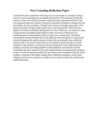 Peer Couseling Refleciton Paper
Coming from prior experience of having to go to counseling as a teenager, being a
client in a peer counseling was acceptable and familiar. The experience within the
session in class was sufficient enough to help deal with a particular problem I had
been going through and wanted to search for a possible resolution or change towards
the problem for the near future. Though I did not know the helper personally, I had
known the helper through another sports team, and being friends within the class
helped with being comfortable talking about an issue within my own respective sport.
Going into the sessionbeing both athletes at the University of Maryland was
comforting due to understanding where we both were coming from. The helper
concentrated working through each of the different skills through the 3 stage model
learned throughout the entire semester to help with my particular issue within the
training staff. I noticed her help and focus of wanting to guide through my initial
emotions of the situation, moving towards providing advice and insight about the
problem, and lastly providing possible recommendations and solutions towards
confronting the issue at hand. It felt good and promising receiving possible solutions
on how to work through the problem for any future issues relating towards the initial
problem. Listening to the helper coming from a different perspective on the issue
helped see from a new perspective outside my own opinions about the problem and
understanding the
 