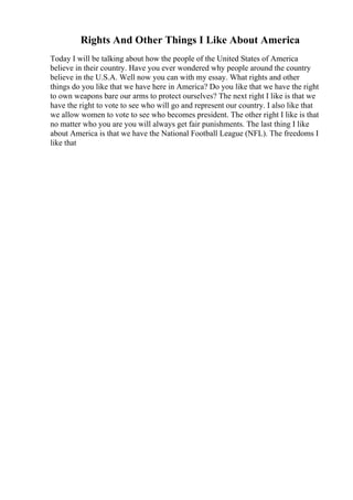 Rights And Other Things I Like About America
Today I will be talking about how the people of the United States of America
believe in their country. Have you ever wondered why people around the country
believe in the U.S.A. Well now you can with my essay. What rights and other
things do you like that we have here in America? Do you like that we have the right
to own weapons bare our arms to protect ourselves? The next right I like is that we
have the right to vote to see who will go and represent our country. I also like that
we allow women to vote to see who becomes president. The other right I like is that
no matter who you are you will always get fair punishments. The last thing I like
about America is that we have the National Football League (NFL). The freedoms I
like that
 