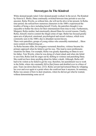 Stereotypes In The Kindred
White skinned people ruled. Color skinned people worked. In the novel, The Kindred
by Octavia E. Butler, Dana continually switched between time periods to save her
ancestor, Rufus Weylin, as without him, she will not be alive in her present. In Rufus
time period, she noticed how numerous characters in the 1800 s experienced the
troubles of being a slave including herself. Firstly, the patrollers thought it was
enjoyable to bother the slaves for their entertainment from time to time. Furthermore,
Margaret, Rufus mother, had emotionally abused Dana for several reasons. Finally,
Rufus, himself, tried to commit the illegal crime of rape. Butler has focused greatly
upon acts of physical, emotional, psychological and sexual violence, which were
commonly seen in the 1800 s due to abundant racism/slavery.
There were patrollers, groups of young whites who ostensibly maintained ... Show
more content on Helpwriting.net ...
As Rufus became older, his arrogance worsened; therefore, violence became his
primary approach when he failed to get his way. This lead to more problematic
situations for Dana. For example, Rufus was greatly depending on Dana to save
his father, Tom Weylin, when he was dying of a heart attack and when she failed
to save him, Rufus took his anger out by shifting to violence and punishing Dana.
She could not have done anything about his father s death. Although, Rufus still
had to be violent as he failed to get his way; therefore, her punishment was to work
in the fields, where she constantly fell to [her] knees and doubled over in a blaze of
pain. Tears ran down [her] face. (212). Rufus servant had tortured Dana by whipping
her over and over again to a point where she could not bear it anymore. In summary,
Rufus was unsure of how to deal situations, where he did not get what he wanted,
without demonstrating some act of
 