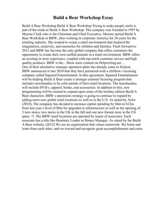 Build a Bear Workshop Essay
Build A Bear Workshop Build A Bear Workshop Trying to make people smile is
part of the credo at Build A Bear Workshop. The company was founded in 1997 by
Maxine Clark who is the Chairman and Chief Executive. Maxine started Build A
Bear Workshop or BBW, after working in corporate America for 20 years for the
retailing industry. She wanted to create a retail environment that inspired the
imagination, creativity, and memories for children and families. Flash forward to
2012 and BBW has become the only global company that offers customers the
opportunity to create their own stuffed animals in a retail environment. BBW offers
an exciting in store experience, coupled with top notch customer service and high
quality products. BBW is the... Show more content on Helpwriting.net ...
One of their alternative strategic operation plans has already come to fruition.
BBW announced in late 2010 that they have partnered with a children s licensing
company called Squared Entertainment. In this agreement, Squared Entertainment
will be helping Build A Bear create a stronger external licensing program that
includes merchandise to be sold outside of their retail locations. The merchandise
will include DVD s, apparel, books, and accessories. In addition to this, new
programming will be created to expand upon some of the holiday edition Build A
Bear characters. BBW s operations strategy is going to continue to expand by
adding more new global retail locations as well as in the U.S. As stated by Axler
(2010), The company has decided to increase capital spending by $4m to $12m
from last year s level of $8m for upgrades to infrastructure as well as the opening of
3 new stores, two stores in the UK in the fall and one new format store in the US
(para. 7). The BBW retail locations are operated by teams of associates. Each
associate has a title like Bearitory Leader or Honey Manager. As stated by the Build
A Bear website, (2012) We are an organization that values teamwork. We listen and
learn from each other, and we reward and recognize great accomplishments and extra
 