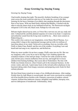 Essay Growing Up, Staying Young
Growing Up, Staying Young
I had trouble sleeping that night. The peaceful, rhythmic breathing of my younger
sister across the room could not calm me as I lay under the covers in the dark,
listening for the heavy footsteps of an elderly man sneaking through the downstairs
floor of my house. With one hand firmly choking Red Blankie, I reached with the
other to turn the alarm clock on my bedstand toward me. The fluorescent red digits
whispered 12:03 in the still, black room. Perhaps he will come soon.
Delicate tingles danced up my arms, as I froze like a nervous cat, ears up, ready and
alert. I rehearsed the carefully planned sequence of events in my head. A suspicious
and unfamiliar sound from the living room would be my ... Show more content on
Helpwriting.net ...
This world is but a canvas to our imagination, wrote Henry David Thoreau. As a
young child, I clung to this inspirational message and ran with it to millions of
marvelous places in my mind. I believed in everything, from my invisible collie
Fluffy to Santa Claus, Rudolf, and the rest of the reindeer. Everything I saw and
heard and read sang to me, inspired me, and thrilled me.
When my mom wouldn t let me have a puppy, Fluffy came into my life. She was
my imaginary collie, every bit as real as the dogs I saw climbing against the
scratched windows of the mall pet shops. I took her for walks around my back
yard, fed her juicy crimson mulberries from our tree, and taught her to rescue
children from burning buildings, like Lassie did on Nickelodeon. My time with
Fluffy was limited, however, when I found a job in the restaurant business. As the
owner, waiter, and cook, I spent many hours in the red and yellow playhouse in my
basement taking orders from hungry customers and preparing exotic foods for their
culinary pleasure.
My best friend Jenny joined me in many of my childhood adventures. After reading
Freckle Juice by Judy Blume in second grade, she and I were convinced we could get
rid of her horrible brown freckles with a fantastic concoction of rainbow colored
vitamins, brilliant blue bathroom cleanser, delightful soap bubbles, hairspray mist,
and two tablespoons of mouthwash. Unfortunately, Jenny
 