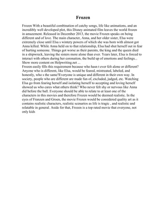 Frozen
Frozen With a beautiful combination of catchy songs, life like animations, and an
incredibly well developed plot, this Disney animated film leaves the world frozen
in amazement. Released in December 2013, the movie Frozen speaks on being
different and of love. The main character, Anna, and her older sister, Elsa were
extremely close until Elsa s wintery powers of which she was born with almost got
Anna killed. While Anna held on to that relationship, Elsa had shut herself out in fear
of hurting someone. Things got worse as their parents, the king and the queen died
in a shipwreck, leaving the sisters more alone than ever. Years later, Elsa is forced to
interact with others during her coronation, the build up of emotions and feelings...
Show more content on Helpwriting.net ...
Frozen easily fills this requirement because who hasn t ever felt alone or different?
Anyone who is different, like Elsa, would be feared, mistreated, labeled, and
honestly, who s the same?Everyone is unique and different in their own way. In
society, people who are different are made fun of, excluded, judged, etc. Watching
Elsa go from fearing herself and isolating herself to accepting and loving herself
showed us who cares what others think? Who never felt shy or nervous like Anna
did before the ball. Everyone should be able to relate to at least one of the
characters in this movies and therefore Frozen would be deemed realistic. In the
eyes of Franzen and Groen, the movie Frozen would be considered quality art as it
contains realistic characters, realistic scenarios as life is tragic , and realistic and
relatable in general. Aside for that, Frozen is a top rated movie that everyone, not
only kids
 