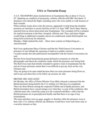 USA vs Terrorist Essay
A U.S. TRANSPORT plane touched down at Guantanamo Bay at about 2:15 p.m.
ET. Speaking on condition of anonymity, military officials told NBC that about 15
detainees were aboard the flight, including some who were unable to walk because of
their wounds.
White military trucks drove onto the runway, apparently to help bring the disabled
prisoners on stretchers to secure facilities at the U.S. base, NBC News Mary Murray
reported from an observation point near Guantanamo. The wounded will be evaluated
for medical treatment at the base s hospital, officials said. They said future flights
would bring in additional wounded, and an air conditioned, tented field hospital was
being built exclusively for detainees.
Monday s flight marked the sixth ... Show more content on Helpwriting.net ...
Advertisement
Red Cross spokesman Darcy Christen said that the Third Geneva Convention on
prisoners of war forbade the exposing of captives to public curiosity.
I would consider this (the publication) incompatible with the Geneva Convention, he
said.
But the Swiss based humanitarian group declined to comment on what the
photographs said about the conditions under which the prisoners were being held.
The Red Cross team had initially intended to spend a week in Guantanamo but the
arrival of more prisoners meant that it was difficult to put any limit on the visit,
Christen said.
They are going to be open ended because there are more prisoners being flown in,
and in any case there have to be follow up sessions, he said.
BRITISH ARE ASSUAGED
On Monday, the office of Prime Minister Tony Blair released a statement that the
British prisoners being held by the U.S. military in Cuba have no complaints.
There are three Britons among the suspected Taliban and al Qaida prisoners, and
British lawmakers have voiced outrage over what they ve seen of the conditions. But
a British team who visited the camp over the weekend told Blair s office that the
British prisoners are in good physical health, and that there is no sign of any
mistreatment.
The team said there were no gags, goggles or shackles while the prisoners were in
their cells. U.S. military officials say detainees would have worn such items only as
a security measure as they
 