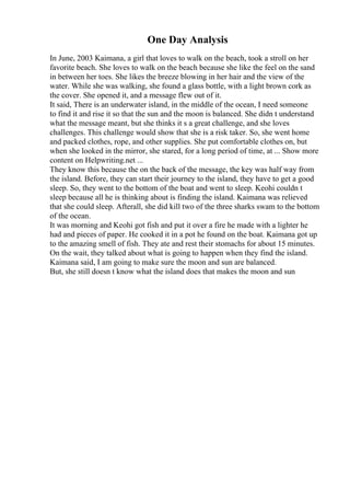 One Day Analysis
In June, 2003 Kaimana, a girl that loves to walk on the beach, took a stroll on her
favorite beach. She loves to walk on the beach because she like the feel on the sand
in between her toes. She likes the breeze blowing in her hair and the view of the
water. While she was walking, she found a glass bottle, with a light brown cork as
the cover. She opened it, and a message flew out of it.
It said, There is an underwater island, in the middle of the ocean, I need someone
to find it and rise it so that the sun and the moon is balanced. She didn t understand
what the message meant, but she thinks it s a great challenge, and she loves
challenges. This challenge would show that she is a risk taker. So, she went home
and packed clothes, rope, and other supplies. She put comfortable clothes on, but
when she looked in the mirror, she stared, for a long period of time, at ... Show more
content on Helpwriting.net ...
They know this because the on the back of the message, the key was half way from
the island. Before, they can start their journey to the island, they have to get a good
sleep. So, they went to the bottom of the boat and went to sleep. Keohi couldn t
sleep because all he is thinking about is finding the island. Kaimana was relieved
that she could sleep. Afterall, she did kill two of the three sharks swam to the bottom
of the ocean.
It was morning and Keohi got fish and put it over a fire he made with a lighter he
had and pieces of paper. He cooked it in a pot he found on the boat. Kaimana got up
to the amazing smell of fish. They ate and rest their stomachs for about 15 minutes.
On the wait, they talked about what is going to happen when they find the island.
Kaimana said, I am going to make sure the moon and sun are balanced.
But, she still doesn t know what the island does that makes the moon and sun
 