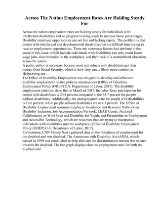 Across The Nation Employment Rates Are Holding Steady
For
Across the nation employment rates are holding steady for individuals with
intellectual disabilities and no progress is being made to increase those percentages.
Disability employee opportunities are not fair and lacking equity. The problem is that
people with intellectual and developmental disabilities have a difficult time trying to
receive employment opportunities. There are numerous factors that attribute to the
cause of this issue, which include individuals with disabilities can only attain lower
wage jobs, discrimination in the workplace, and their lack of a standardized education
across the nation.
A public policy is necessary because most individuals with disabilities get their
money from Social Security, which is how they can ... Show more content on
Helpwriting.net ...
The Office of Disability Employment was designed to develop and influence
disability employment related policies and practices (Office of Disability
Employment Policy (ODEP) U.S. Department of Labor, 2017). The disability
employment statistics show that in March of 2017, the labor force participation for
people with disabilities is 20.4 percent compared to the 68.7 percent for people
without disabilities. Additionally, the unemployment rate for people with disabilities
is 10.6 percent, while people without disabilities are at 4.3 percent. The Office of
Disability Employment sponsors Employer Assistance and Resource Network on
Disability Inclusion, Job Accommodation Network, LEAD Center, National
Collaborative on Workforce and Disability for Youth, and Partnership on Employment
and Accessible Technology, which are resources that are trying to incorporate
individuals with disabilities into the workplace (Office of Disability Employment
Policy (ODEP) U.S. Department of Labor, 2017).
Furthermore, CNN Money News gathered data on the imbalance of employment for
the disabled and non disabled. The Americans with Disability Act (ADA), which
passed in 1990 was established to help alleviate the discrimination tension that existed
towards the disabled. The bar graph displays that the employment rates for both the
disabled and
 