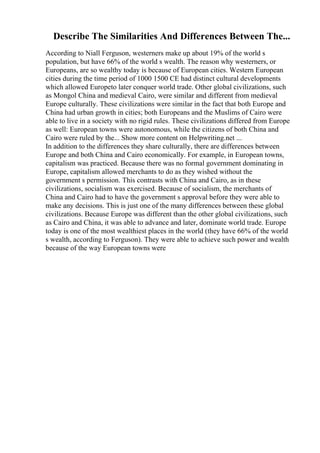 Describe The Similarities And Differences Between The...
According to Niall Ferguson, westerners make up about 19% of the world s
population, but have 66% of the world s wealth. The reason why westerners, or
Europeans, are so wealthy today is because of European cities. Western European
cities during the time period of 1000 1500 CE had distinct cultural developments
which allowed Europeto later conquer world trade. Other global civilizations, such
as Mongol China and medieval Cairo, were similar and different from medieval
Europe culturally. These civilizations were similar in the fact that both Europe and
China had urban growth in cities; both Europeans and the Muslims of Cairo were
able to live in a society with no rigid rules. These civilizations differed from Europe
as well: European towns were autonomous, while the citizens of both China and
Cairo were ruled by the... Show more content on Helpwriting.net ...
In addition to the differences they share culturally, there are differences between
Europe and both China and Cairo economically. For example, in European towns,
capitalism was practiced. Because there was no formal government dominating in
Europe, capitalism allowed merchants to do as they wished without the
government s permission. This contrasts with China and Cairo, as in these
civilizations, socialism was exercised. Because of socialism, the merchants of
China and Cairo had to have the government s approval before they were able to
make any decisions. This is just one of the many differences between these global
civilizations. Because Europe was different than the other global civilizations, such
as Cairo and China, it was able to advance and later, dominate world trade. Europe
today is one of the most wealthiest places in the world (they have 66% of the world
s wealth, according to Ferguson). They were able to achieve such power and wealth
because of the way European towns were
 