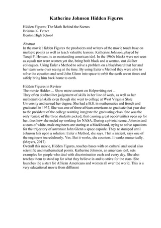Katherine Johnson Hidden Figures
Hidden Figures: The Math Behind the Scenes
Brianna K. Fetzer
Benton High School
Abstract
In the movie Hidden Figures the producers and writers of the movie touch base on
multiple points as well as teach valuable lessons. Katherine Johnson, played by
Taraji P. Henson, is an outstanding american idol. In the 1960s blacks were not seen
as equals nor were women yet she, being both black and a woman, out did her
colleagues. Using Euler s Method to solve a problem on a blackboard that her and
her team were over seeing at the time. By using Euler s Method they were able to
solve the equation and send John Glenn into space to orbit the earth seven times and
safely bring him back home to earth.
Hidden Figures in Review
The movie Hidden ... Show more content on Helpwriting.net ...
They often doubted her judgement of skills in her line of work, as well as her
mathematical skills even though she went to college at West Virginia State
University and earned her degree. She had a B.S. in mathematics and french and
graduated in 1937. She was one of three african americans to graduate that year due
to the president of the college wanting integrate the graduating class. She was the
only female of the three students picked, that causing great opportunities open up for
her, thus how she ended up working for NASA. During a pivotal scene, Johnson and
a team of white, male engineers are staring at a blackboard, trying to solve equations
for the trajectory of astronaut John Glenn s space capsule. They re stumped until
Johnson hits upon a solution: Euler s Method, she says. That s ancient, says one of
the engineers incredulously. Yes. But it works, she counters. It works numerically.
(Meyers, 2017)
Overall this movie, Hidden Figures, touches bases with on cultural and social also
scientific and mathematical points. Katherine Johnson, an american idol, sets
examples for people who deal with discrimination each and every day. She also
teaches them to stand up for what they believe in and to strive for the stars. She
launches the a start for African Americans and women all over the world. This is a
very educational movie from different
 