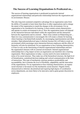 The Success of Learning Organisations Is Predicated on...
The success of learning organisations is predicated on particular internal
organisational relationships and particular relationships between the organisation and
its environment. Discuss.
The only long term sustained competitive advantage for an organisation came from
the ability of its people to learn faster than those in other organisations and to change
the nature of the organisation to match the changes in the environment. For an
organisation to be considered to be learning, it must contain certain characteristics
and operate in certain environment to do so. How the organisation learns will depend
on the interaction between individuals within the organisation and the interaction
between the organisation and its external ... Show more content on Helpwriting.net ...
Open two way communication is encouraged; this will create a climate for learning
where learning is facilitated both mentally, by encouraging experimentation and allow
mistakes. Open planned physical space is desired, because this will help to create an
environment which encourages more interaction between employees and the effect of
hierarchy will also be minimised. For an organisation to have learning characteristics,
it ll have to rely on the functioning of internal organisational relationships and how
the organisation interacts with its external environment. Internal organisational
relationships have a big impact on how an organisation can transform into a learning
organisation. Most organisations in today s society tend to be more modernist in
terms of its social structure. They make use of the hierarchical structure, the high level
of formalization, centralized decision making and vertical communication in the form
of instructions. This type of mechanistic structure produces predictability and
accountability, but it restrains the level of flexibility, adaptability and the innovation
of the organisations. For an organisation to have learning characteristics, an organic
social structure is favoured over the mechanistic social structure. Organic forms,
characterised as informal, decentralised and requiring high degree of coordination
across departments, are more likely to be innovative and to grant greater discretion to
employees
 