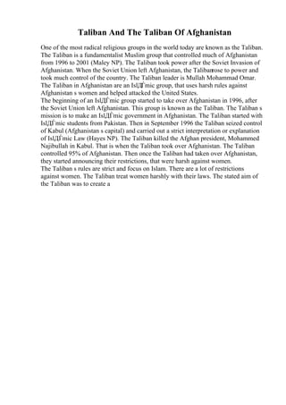 Taliban And The Taliban Of Afghanistan
One of the most radical religious groups in the world today are known as the Taliban.
The Taliban is a fundamentalist Muslim group that controlled much of Afghanistan
from 1996 to 2001 (Maley NP). The Taliban took power after the Soviet Invasion of
Afghanistan. When the Soviet Union left Afghanistan, the Talibanrose to power and
took much control of the country. The Taliban leader is Mullah Mohammad Omar.
The Taliban in Afghanistan are an IslДЃmic group, that uses harsh rules against
Afghanistan s women and helped attacked the United States.
The beginning of an IslДЃmic group started to take over Afghanistan in 1996, after
the Soviet Union left Afghanistan. This group is known as the Taliban. The Taliban s
mission is to make an IslДЃmic government in Afghanistan. The Taliban started with
IslДЃmic students from Pakistan. Then in September 1996 the Taliban seized control
of Kabul (Afghanistan s capital) and carried out a strict interpretation or explanation
of IslДЃmic Law (Hayes NP). The Taliban killed the Afghan president, Mohammed
Najibullah in Kabul. That is when the Taliban took over Afghanistan. The Taliban
controlled 95% of Afghanistan. Then once the Taliban had taken over Afghanistan,
they started announcing their restrictions, that were harsh against women.
The Taliban s rules are strict and focus on Islam. There are a lot of restrictions
against women. The Taliban treat women harshly with their laws. The stated aim of
the Taliban was to create a
 
