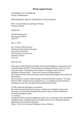 Work report Essay
UNIVERSITY OF WATERLOO
Faculty of Mathematics
PROFESSIONAL SKILLS: EMOTIONAL INTELLIGENCE
PD 2: Critical Reflection and Report Writing
Waterloo, Ontario
Prepared by
#42 80 Strathaven Dr.
Mississauga, Ontario
L5R 3V9
July 17, 2012
Mr. Tim Paci, PD2 Instructor
Professional Development Program
University of Waterloo
200 University Avenue West
Waterloo, Ontario
N2L 3G1
Dear Mr. Paci,
This report, entitled Professional Skills: Emotional Intelligence was prepared as my
1B Work Report for PD2: Critical Reflection and Report Writing. This is my first
work term report. The purpose of this report is to determine key emotional
intelligence characteristics ... Show more content on Helpwriting.net ...
This report provides useful information about emotional intelligence that could solve
this problem.
My assessment was done online through Emotional Quotient Inventory. The study
done by CIBC consisted of data collected over a six month period and emotional
intelligence scores done through Emotional Quotient Inventory.
2.0 My Emotional Intelligence Assessment
By using Emotional Quotient Inventory, it helped me to identify my perceived
frequency of emotionally intelligent behaviours in terms of fifteen established
emotional intelligence skills.
2.1 Analysis
Among the fifteen emotional intelligence skills, five of which have been identified as
significant areas, including top three strengths and two areas offering the greatest
opportunity for personal development.
Figure 1. My Five Emotional Intelligence Areas of Interest
 
