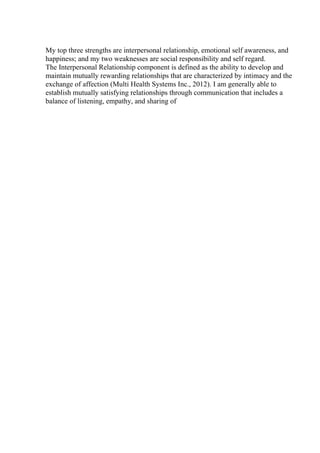 My top three strengths are interpersonal relationship, emotional self awareness, and
happiness; and my two weaknesses are social responsibility and self regard.
The Interpersonal Relationship component is defined as the ability to develop and
maintain mutually rewarding relationships that are characterized by intimacy and the
exchange of affection (Multi Health Systems Inc., 2012). I am generally able to
establish mutually satisfying relationships through communication that includes a
balance of listening, empathy, and sharing of
 