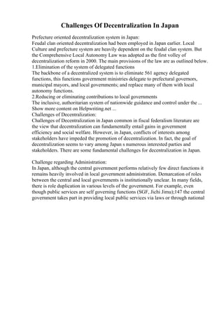 Challenges Of Decentralization In Japan
Prefecture oriented decentralization system in Japan:
Feudal clan oriented decentralization had been employed in Japan earlier. Local
Culture and prefecture system are heavily dependent on the feudal clan system. But
the Comprehensive Local Autonomy Law was adopted as the first volley of
decentralization reform in 2000. The main provisions of the law are as outlined below.
1.Elimination of the system of delegated functions
The backbone of a decentralized system is to eliminate 561 agency delegated
functions, this functions government ministries delegate to prefectural governors,
municipal mayors, and local governments; and replace many of them with local
autonomy functions.
2.Reducing or eliminating contributions to local governments
The inclusive, authoritarian system of nationwide guidance and control under the ...
Show more content on Helpwriting.net ...
Challenges of Decentralization:
Challenges of Decentralization in Japan common in fiscal federalism literature are
the view that decentralization can fundamentally entail gains in government
efficiency and social welfare. However, in Japan, conflicts of interests among
stakeholders have impeded the promotion of decentralization. In fact, the goal of
decentralization seems to vary among Japan s numerous interested parties and
stakeholders. There are some fundamental challenges for decentralization in Japan.
Challenge regarding Administration:
In Japan, although the central government performs relatively few direct functions it
remains heavily involved in local government administration. Demarcation of roles
between the central and local governments is institutionally unclear. In many fields,
there is role duplication in various levels of the government. For example, even
though public services are self governing functions (SGF, Jichi Jimu);147 the central
government takes part in providing local public services via laws or through national
 