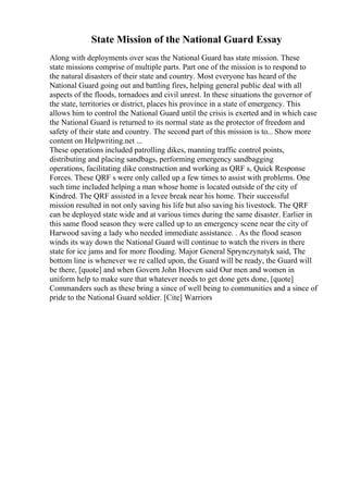 State Mission of the National Guard Essay
Along with deployments over seas the National Guard has state mission. These
state missions comprise of multiple parts. Part one of the mission is to respond to
the natural disasters of their state and country. Most everyone has heard of the
National Guard going out and battling fires, helping general public deal with all
aspects of the floods, tornadoes and civil unrest. In these situations the governor of
the state, territories or district, places his province in a state of emergency. This
allows him to control the National Guard until the crisis is exerted and in which case
the National Guard is returned to its normal state as the protector of freedom and
safety of their state and country. The second part of this mission is to... Show more
content on Helpwriting.net ...
These operations included patrolling dikes, manning traffic control points,
distributing and placing sandbags, performing emergency sandbagging
operations, facilitating dike construction and working as QRF s, Quick Response
Forces. These QRF s were only called up a few times to assist with problems. One
such time included helping a man whose home is located outside of the city of
Kindred. The QRF assisted in a levee break near his home. Their successful
mission resulted in not only saving his life but also saving his livestock. The QRF
can be deployed state wide and at various times during the same disaster. Earlier in
this same flood season they were called up to an emergency scene near the city of
Harwood saving a lady who needed immediate assistance. . As the flood season
winds its way down the National Guard will continue to watch the rivers in there
state for ice jams and for more flooding. Major General Sprynczynatyk said, The
bottom line is whenever we re called upon, the Guard will be ready, the Guard will
be there, [quote] and when Govern John Hoeven said Our men and women in
uniform help to make sure that whatever needs to get done gets done, [quote]
Commanders such as these bring a since of well being to communities and a since of
pride to the National Guard soldier. [Cite] Warriors
 