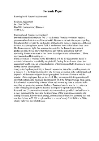 Forensic Paper
Running head: Forensic accountant1
Forensic Accountant
Dr. Gina Zaffino
Bus 508, Contemporary Business
11/16/2012
Running head: Forensic Accountant2
Determine the most important five (5) skills that a forensic accountant needs to
possess and evaluate the need for each skill. Be sure to include discussion regarding
the relationship between the skill and its application to business operations. Although
forensic accounting is not a new field, it has become more talked about since cases
like Enron came to light. For someone interested in the Forensic Accountant
profession they should know that this field can be time consuming, but very
rewarding. People who work in this career investigate white collar crimes ... Show
more content on Helpwriting.net ...
If the accountant is retained by the defendant it will be the accountant s duties to
rebut the information provided by the plaintiff. During the settlement phase, the
accountant would come up with calculations of the losses and help determine a range
for the amount of settlement.
Analyze the legal responsibility a forensic accountant has while providing service to
a business It is the legal responsibility of a forensic accountant to be independent and
impartial while researching and investigating both the financial records and the
conduct of the employees that are involved. They are responsible for presenting all
information found and making a determination on if the parties involved have a case.
It is also their responsibility to know all tax and accounting laws in order to make
sure they are presenting accurate findings. Accounts have to also be very discrete
when conducting investigations because a company s reputation is at stake.
Research two (2) cases where forensics accountants have provided vital evidence in
a case. Summarize the cases and the importance of the forensic accountants role
during each case. Enron was an energy, commodities and services company that had
employed close to 22,000 people and had revenue of nearly $101 billion in 2000,
shortly before its downfall (Fusaro
 