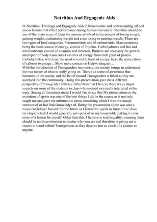 Nutrition And Ergogenic Aids
B. Nutrition, Trainings and Ergogenic Aids 2.Demonstrate and understanding off and
assess factors that affect performance during human movement. Nutrition should be
one of the main areas of focus for anyone involved in the process of losing weight,
gaining weight, maintaining weight and even losing or gaining muscle. There are
two types of food categories, Macronutrients and Micronutrients. Macronutrients
being the main source of energy, consist of Proteins, Carbohydrates and fats and
micronutrients consist of vitamins and minerals. Proteins are necessary for growth
and repair of body tissue and 4 calories of energy from each gram of protein.
Carbohydrates, which are the most accessible form of energy, have the same ration
of calories to energy... Show more content on Helpwriting.net ...
With the introduction of Transgenders into sports, the society beings to understand
the true nature of what is really going on. There is a sense of awareness that
becomes of the society and the belief around Transgenders is lifted as they are
accepted into the community. Doing this presentation gave me a different
perspective of transgender athletes. Other than that I believe there was a major
impacts on some of the students in class who seemed extremely interested in the
topic. Seeing all the points made I would like to say that My presentation on the
evolution of sports was one of the best things I did in the course as it not only
taught me and gave me information about something which I was previously
unaware of or had little knowledge of. Doing the presentation alone was also a
major confidence booster for the future as I learned to speak in front of the class
on a topic which I would generally not speak of in my household, making it even
more of a lesson for myself. Other than this, I believe in total equality, meaning there
should be no discrimination no matter who you are and therefore is giving me a
reason to stand behind Transgenders as they deserve just as much of a chance as
anyone
 