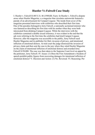 Hustler Vs Falwell Case Study
I. Hustler v. Falwell II.485 U.S. 46 (1988)III. Facts: In Hustler v. Falwell a dispute
arose when Hustler Magazine, a a magazine that circulates nationwide featured a
parody of an advertisement for Campari Liqueur. The inside front cover of the
magazine presented interviews with celebrities who described their first time.
One of the parodies belonged to Jerry Falwell, a nationally acclaimed minister who
was featured as describing his first time with his mother when they were both
intoxicated from drinking Campari Liqueur. While the interviews with the
celebrities contained a double sexual reference, it was evident in the end that the
ads were referring to the first time the celebrities had tried Campari Liqueur.
However, after the magazine was accessible to the public, Jerry Falwell sued
Hustler Magazine and its publisher for libel, invasion of privacy, and intentional
infliction of emotional distress. At trial court the judge dismissed the invasion of
privacy claim and then sent the case to the jury where they ruled Hustler Magazine
on the claim of intentional infliction of emotional distress and awarded Jerry
Falwell $150,000. The case was then taken to the Supreme Court level on appeal by
the petitioner, Jerry Falwell. IV. Issues: (1) Does the First Amendment s freedom of
speech prohibit public figures from recovering damages for intentional infliction of
emotional distress? V. Decision and Action: (1) No. Reversed. VI. Reasoning: Per
 