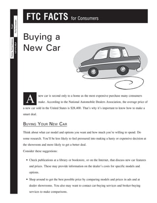 FTC FACTS for Consumers
FORTHECONSUMER1-877-FTC-HELP
ftc.govFEDERALTRADECOMMISSION
Buying a
New Car
A
new car is second only to a home as the most expensive purchase many consumers
make. According to the National Automobile Dealers Association, the average price of
a new car sold in the United States is $28,400. That’s why it’s important to know how to make a
smart deal.
Buying Your New Car
Think about what car model and options you want and how much you’re willing to spend. Do
some research. You’ll be less likely to feel pressured into making a hasty or expensive decision at
the showroom and more likely to get a better deal.
Consider these suggestions:
Check publications at a library or bookstore, or on the Internet, that discuss new car features•	
and prices. These may provide information on the dealer’s costs for specific models and
options.
Shop around to get the best possible price by comparing models and prices in ads and at•	
dealer showrooms. You also may want to contact car-buying services and broker-buying
services to make comparisons.
 