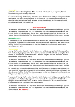 cover pages
, and other document building blocks. When you create pictures, charts, or diagrams, they also
coordinate with your current document look.

You can easily change the formatting of selected text in the document text by choosing a look for the
selected text from the Quick Styles gallery on the Home tab. You can also format text directly by
using the other controls on the Home tab. Most controls offer a choice of using the look from the
current theme or using a format that you


                                        specify directly.
To change the overall look of your document, choose new Theme elements on the Page Layout tab.
To change the looks available in the Quick Style gallery, use the Change Current Quick Style Set
command. Both the Themes gallery and the Quick Styles gallery provide reset commands so that
you can always restore the look of your document to the original contained in your current template.

On the Insert ta
b, the galleries include items that are designed to coordinate with the overall look of your document.
You can use these galleries to insert tables, headers, footers, lists, cover pages, and other document
building blocks. When you create pictures, charts, or diagrams, they also coordinate with your
current document look.

You can easily
 change the formatting of selected text in the document text by choosing a look for the selected text
from the Quick Styles gallery on the Home tab. You can also format text directly by using the other
controls on the Home tab. Most controls offer a choice of using the look from the current theme or
using a format that you specify directly.

To change the overall look of your document, choose new Theme elements on the Page Layout tab.
To change the looks available in the Quick Style gallery, use the Change Current Quick Style Set
command. Both the Themes gallery and the Quick Styles gallery provide reset commands so that
you can always restore the look of your document to the original contained in your current template.

On the Insert tab, the galleries include items that are designed to coordinate with the overall look of
your document. You can use these galleries to insert tables, headers, footers, lists, cover pages, and
other document building blocks. When you create pictures, charts, or diagrams, they also coordinate
with your current document look.

You can easily change the formatting of selected text in the document text by choosing a look for the
selected text from the Quick Styles gallery on the Home tab. You can also format text directly by
using the other controls on the Home tab. Most controls offer a choice of using the look from the
current theme or using a format that you specify directly.

To change the overall look of your document, choose new Theme elements on the Page Layout tab.
To change the looks available in the Quick Style gallery, use the Change Current Quick Style Set
command. Both the     Themes
 