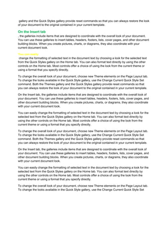 gallery and the Quick Styles gallery provide reset commands so that you can always restore the look
of your document to the original contained in your current template.

On the Insert tab
, the galleries include items that are designed to coordinate with the overall look of your document.
You can use these galleries to insert tables, headers, footers, lists, cover pages, and other document
building blocks. When you create pictures, charts, or diagrams, they also coordinate with your
current document look.

You can easily
 change the formatting of selected text in the document text by choosing a look for the selected text
from the Quick Styles gallery on the Home tab. You can also format text directly by using the other
controls on the Home tab. Most controls offer a choice of using the look from the current theme or
using a format that you specify directly.

To change the overall look of your document, choose new Theme elements on the Page Layout tab.
To change the looks available in the Quick Style gallery, use the Change Current Quick Style Set
command. Both the Themes gallery and the Quick Styles gallery provide reset commands so that
you can always restore the look of your document to the original contained in your current template.

On the Insert tab, the galleries include items that are designed to coordinate with the overall look of
your document. You can use these galleries to insert tables, headers, footers, lists, cover pages, and
other document building blocks. When you create pictures, charts, or diagrams, they also coordinate
with your current document look.

You can easily change the formatting of selected text in the document text by choosing a look for the
selected text from the Quick Styles gallery on the Home tab. You can also format text directly by
using the other controls on the Home tab. Most controls offer a choice of using the look from the
current theme or using a format that you specify directly.

To change the overall look of your document, choose new Theme elements on the Page Layout tab.
To change the looks available in the Quick Style gallery, use the Change Current Quick Style Set
command. Both the Themes gallery and the Quick Styles gallery provide reset commands so that
you can always restore the look of your document to the original contained in your current template.

On the Insert tab, the galleries include items that are designed to coordinate with the overall look of
your document. You can use these galleries to insert tables, headers, footers, lists, cover pages, and
other document building blocks. When you create pictures, charts, or diagrams, they also coordinate
with your current document look.

You can easily change the formatting of selected text in the document text by choosing a look for the
selected text from the Quick Styles gallery on the Home tab. You can also format text directly by
using the other controls on the Home tab. Most controls offer a choice of using the look from the
current theme or using a format that you specify directly.

To change the overall look of your document, choose new Theme elements on the Page Layout tab.
To change the looks available in the Quick Style gallery, use the Change Current Quick Style Set
 