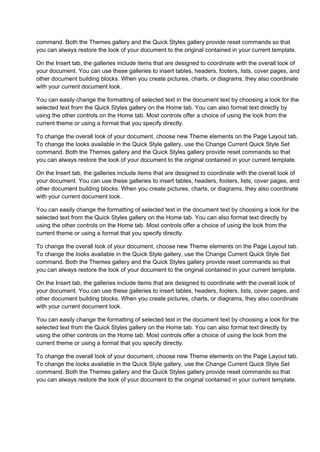 command. Both the Themes gallery and the Quick Styles gallery provide reset commands so that
you can always restore the look of your document to the original contained in your current template.

On the Insert tab, the galleries include items that are designed to coordinate with the overall look of
your document. You can use these galleries to insert tables, headers, footers, lists, cover pages, and
other document building blocks. When you create pictures, charts, or diagrams, they also coordinate
with your current document look.

You can easily change the formatting of selected text in the document text by choosing a look for the
selected text from the Quick Styles gallery on the Home tab. You can also format text directly by
using the other controls on the Home tab. Most controls offer a choice of using the look from the
current theme or using a format that you specify directly.

To change the overall look of your document, choose new Theme elements on the Page Layout tab.
To change the looks available in the Quick Style gallery, use the Change Current Quick Style Set
command. Both the Themes gallery and the Quick Styles gallery provide reset commands so that
you can always restore the look of your document to the original contained in your current template.

On the Insert tab, the galleries include items that are designed to coordinate with the overall look of
your document. You can use these galleries to insert tables, headers, footers, lists, cover pages, and
other document building blocks. When you create pictures, charts, or diagrams, they also coordinate
with your current document look.

You can easily change the formatting of selected text in the document text by choosing a look for the
selected text from the Quick Styles gallery on the Home tab. You can also format text directly by
using the other controls on the Home tab. Most controls offer a choice of using the look from the
current theme or using a format that you specify directly.

To change the overall look of your document, choose new Theme elements on the Page Layout tab.
To change the looks available in the Quick Style gallery, use the Change Current Quick Style Set
command. Both the Themes gallery and the Quick Styles gallery provide reset commands so that
you can always restore the look of your document to the original contained in your current template.

On the Insert tab, the galleries include items that are designed to coordinate with the overall look of
your document. You can use these galleries to insert tables, headers, footers, lists, cover pages, and
other document building blocks. When you create pictures, charts, or diagrams, they also coordinate
with your current document look.

You can easily change the formatting of selected text in the document text by choosing a look for the
selected text from the Quick Styles gallery on the Home tab. You can also format text directly by
using the other controls on the Home tab. Most controls offer a choice of using the look from the
current theme or using a format that you specify directly.

To change the overall look of your document, choose new Theme elements on the Page Layout tab.
To change the looks available in the Quick Style gallery, use the Change Current Quick Style Set
command. Both the Themes gallery and the Quick Styles gallery provide reset commands so that
you can always restore the look of your document to the original contained in your current template.
 