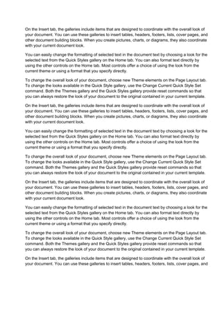 On the Insert tab, the galleries include items that are designed to coordinate with the overall look of
your document. You can use these galleries to insert tables, headers, footers, lists, cover pages, and
other document building blocks. When you create pictures, charts, or diagrams, they also coordinate
with your current document look.

You can easily change the formatting of selected text in the document text by choosing a look for the
selected text from the Quick Styles gallery on the Home tab. You can also format text directly by
using the other controls on the Home tab. Most controls offer a choice of using the look from the
current theme or using a format that you specify directly.

To change the overall look of your document, choose new Theme elements on the Page Layout tab.
To change the looks available in the Quick Style gallery, use the Change Current Quick Style Set
command. Both the Themes gallery and the Quick Styles gallery provide reset commands so that
you can always restore the look of your document to the original contained in your current template.

On the Insert tab, the galleries include items that are designed to coordinate with the overall look of
your document. You can use these galleries to insert tables, headers, footers, lists, cover pages, and
other document building blocks. When you create pictures, charts, or diagrams, they also coordinate
with your current document look.

You can easily change the formatting of selected text in the document text by choosing a look for the
selected text from the Quick Styles gallery on the Home tab. You can also format text directly by
using the other controls on the Home tab. Most controls offer a choice of using the look from the
current theme or using a format that you specify directly.

To change the overall look of your document, choose new Theme elements on the Page Layout tab.
To change the looks available in the Quick Style gallery, use the Change Current Quick Style Set
command. Both the Themes gallery and the Quick Styles gallery provide reset commands so that
you can always restore the look of your document to the original contained in your current template.

On the Insert tab, the galleries include items that are designed to coordinate with the overall look of
your document. You can use these galleries to insert tables, headers, footers, lists, cover pages, and
other document building blocks. When you create pictures, charts, or diagrams, they also coordinate
with your current document look.

You can easily change the formatting of selected text in the document text by choosing a look for the
selected text from the Quick Styles gallery on the Home tab. You can also format text directly by
using the other controls on the Home tab. Most controls offer a choice of using the look from the
current theme or using a format that you specify directly.

To change the overall look of your document, choose new Theme elements on the Page Layout tab.
To change the looks available in the Quick Style gallery, use the Change Current Quick Style Set
command. Both the Themes gallery and the Quick Styles gallery provide reset commands so that
you can always restore the look of your document to the original contained in your current template.

On the Insert tab, the galleries include items that are designed to coordinate with the overall look of
your document. You can use these galleries to insert tables, headers, footers, lists, cover pages, and
 