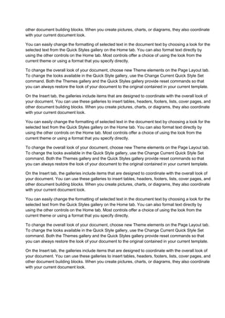 other document building blocks. When you create pictures, charts, or diagrams, they also coordinate
with your current document look.

You can easily change the formatting of selected text in the document text by choosing a look for the
selected text from the Quick Styles gallery on the Home tab. You can also format text directly by
using the other controls on the Home tab. Most controls offer a choice of using the look from the
current theme or using a format that you specify directly.

To change the overall look of your document, choose new Theme elements on the Page Layout tab.
To change the looks available in the Quick Style gallery, use the Change Current Quick Style Set
command. Both the Themes gallery and the Quick Styles gallery provide reset commands so that
you can always restore the look of your document to the original contained in your current template.

On the Insert tab, the galleries include items that are designed to coordinate with the overall look of
your document. You can use these galleries to insert tables, headers, footers, lists, cover pages, and
other document building blocks. When you create pictures, charts, or diagrams, they also coordinate
with your current document look.

You can easily change the formatting of selected text in the document text by choosing a look for the
selected text from the Quick Styles gallery on the Home tab. You can also format text directly by
using the other controls on the Home tab. Most controls offer a choice of using the look from the
current theme or using a format that you specify directly.

To change the overall look of your document, choose new Theme elements on the Page Layout tab.
To change the looks available in the Quick Style gallery, use the Change Current Quick Style Set
command. Both the Themes gallery and the Quick Styles gallery provide reset commands so that
you can always restore the look of your document to the original contained in your current template.

On the Insert tab, the galleries include items that are designed to coordinate with the overall look of
your document. You can use these galleries to insert tables, headers, footers, lists, cover pages, and
other document building blocks. When you create pictures, charts, or diagrams, they also coordinate
with your current document look.

You can easily change the formatting of selected text in the document text by choosing a look for the
selected text from the Quick Styles gallery on the Home tab. You can also format text directly by
using the other controls on the Home tab. Most controls offer a choice of using the look from the
current theme or using a format that you specify directly.

To change the overall look of your document, choose new Theme elements on the Page Layout tab.
To change the looks available in the Quick Style gallery, use the Change Current Quick Style Set
command. Both the Themes gallery and the Quick Styles gallery provide reset commands so that
you can always restore the look of your document to the original contained in your current template.

On the Insert tab, the galleries include items that are designed to coordinate with the overall look of
your document. You can use these galleries to insert tables, headers, footers, lists, cover pages, and
other document building blocks. When you create pictures, charts, or diagrams, they also coordinate
with your current document look.
 