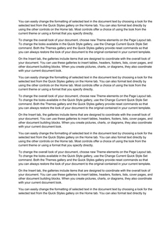 You can easily change the formatting of selected text in the document text by choosing a look for the
selected text from the Quick Styles gallery on the Home tab. You can also format text directly by
using the other controls on the Home tab. Most controls offer a choice of using the look from the
current theme or using a format that you specify directly.

To change the overall look of your document, choose new Theme elements on the Page Layout tab.
To change the looks available in the Quick Style gallery, use the Change Current Quick Style Set
command. Both the Themes gallery and the Quick Styles gallery provide reset commands so that
you can always restore the look of your document to the original contained in your current template.

On the Insert tab, the galleries include items that are designed to coordinate with the overall look of
your document. You can use these galleries to insert tables, headers, footers, lists, cover pages, and
other document building blocks. When you create pictures, charts, or diagrams, they also coordinate
with your current document look.

You can easily change the formatting of selected text in the document text by choosing a look for the
selected text from the Quick Styles gallery on the Home tab. You can also format text directly by
using the other controls on the Home tab. Most controls offer a choice of using the look from the
current theme or using a format that you specify directly.

To change the overall look of your document, choose new Theme elements on the Page Layout tab.
To change the looks available in the Quick Style gallery, use the Change Current Quick Style Set
command. Both the Themes gallery and the Quick Styles gallery provide reset commands so that
you can always restore the look of your document to the original contained in your current template.

On the Insert tab, the galleries include items that are designed to coordinate with the overall look of
your document. You can use these galleries to insert tables, headers, footers, lists, cover pages, and
other document building blocks. When you create pictures, charts, or diagrams, they also coordinate
with your current document look.

You can easily change the formatting of selected text in the document text by choosing a look for the
selected text from the Quick Styles gallery on the Home tab. You can also format text directly by
using the other controls on the Home tab. Most controls offer a choice of using the look from the
current theme or using a format that you specify directly.

To change the overall look of your document, choose new Theme elements on the Page Layout tab.
To change the looks available in the Quick Style gallery, use the Change Current Quick Style Set
command. Both the Themes gallery and the Quick Styles gallery provide reset commands so that
you can always restore the look of your document to the original contained in your current template.

On the Insert tab, the galleries include items that are designed to coordinate with the overall look of
your document. You can use these galleries to insert tables, headers, footers, lists, cover pages, and
other document building blocks. When you create pictures, charts, or diagrams, they also coordinate
with your current document look.

You can easily change the formatting of selected text in the document text by choosing a look for the
selected text from the Quick Styles gallery on the Home tab. You can also format text directly by
 