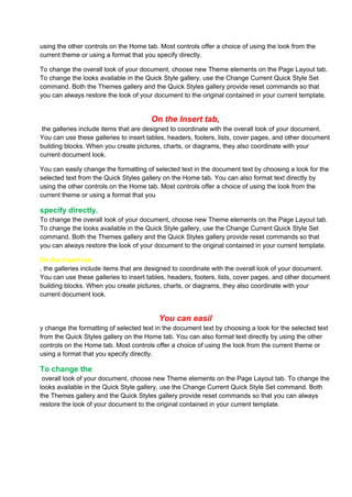 using the other controls on the Home tab. Most controls offer a choice of using the look from the
current theme or using a format that you specify directly.

To change the overall look of your document, choose new Theme elements on the Page Layout tab.
To change the looks available in the Quick Style gallery, use the Change Current Quick Style Set
command. Both the Themes gallery and the Quick Styles gallery provide reset commands so that
you can always restore the look of your document to the original contained in your current template.


                                       On the Insert tab,
 the galleries include items that are designed to coordinate with the overall look of your document.
You can use these galleries to insert tables, headers, footers, lists, cover pages, and other document
building blocks. When you create pictures, charts, or diagrams, they also coordinate with your
current document look.

You can easily change the formatting of selected text in the document text by choosing a look for the
selected text from the Quick Styles gallery on the Home tab. You can also format text directly by
using the other controls on the Home tab. Most controls offer a choice of using the look from the
current theme or using a format that you

specify directly.
To change the overall look of your document, choose new Theme elements on the Page Layout tab.
To change the looks available in the Quick Style gallery, use the Change Current Quick Style Set
command. Both the Themes gallery and the Quick Styles gallery provide reset commands so that
you can always restore the look of your document to the original contained in your current template.

On the Insert tab
, the galleries include items that are designed to coordinate with the overall look of your document.
You can use these galleries to insert tables, headers, footers, lists, cover pages, and other document
building blocks. When you create pictures, charts, or diagrams, they also coordinate with your
current document look.


                                          You can easil
y change the formatting of selected text in the document text by choosing a look for the selected text
from the Quick Styles gallery on the Home tab. You can also format text directly by using the other
controls on the Home tab. Most controls offer a choice of using the look from the current theme or
using a format that you specify directly.

To change the
 overall look of your document, choose new Theme elements on the Page Layout tab. To change the
looks available in the Quick Style gallery, use the Change Current Quick Style Set command. Both
the Themes gallery and the Quick Styles gallery provide reset commands so that you can always
restore the look of your document to the original contained in your current template.
 
