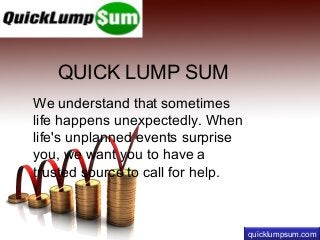 QUICK LUMP SUM
We understand that sometimes
life happens unexpectedly. When
life's unplanned events surprise
you, we want you to have a
trusted source to call for help.

quicklumpsum.com

 