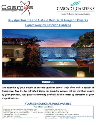 Buy Apartments and Flats in Delhi NCR Gurgaon Dwarka
Expressway by Cascade Gardens
INDULGE
The splendor of your abode at cascade gardens comes truly alive with a splash of
indulgence. Dive in. Get refreshed. Enjoy the sparkling waters. Let the world be in awe
of your grandeur, your private swimming pool will be the center of attraction at your
majestic homes.
YOUR SENSATIONAL POOL PARTIES
 