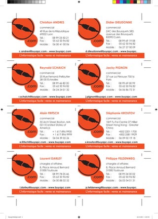 Christian ANDRES

Didier DIEUDONNE

commercial
49 Rue de la République
69002 Lyon
Tél. :
08 99 23 50 21
Fax :
05 62 50 96 82
Mobile : 06 00 41 00 06

commercial
ZAC des Bousquets 583,
avenue des Bousquets
83390 Cuers
Tél. :
08 99 69 19 08
Fax :
05 62 50 96 82
Mobile : 06 27 27 00 09

c.andres@buyapc.com - www.buyapc.com

d.dieudonne@buyapc.com - www.buyapc.

L’informatique facile : vente et maintenance

L’informatique facile : vente et maintenance

Reynald SCHAICH

Jacky PIGNON

commercial
20 Rue Fernand Pelloutier
38130 Échirolles
Tél. :
08 99 46 80 20
Fax :
05 62 50 96 82
Mobile : 06 24 24 01 32

commercial
37 rue La Pérouse 75016
Paris
Tél. :
08 99 69 00 99
Fax :
05 62 50 96 82
Mobile : 06 06 86 72 31

r.schaich@buyapc.com - www.buyapc.com

j.pignon@buyapc.com - www.buyapc.com

L’informatique facile : vente et maintenance

L’informatique facile : vente et maintenance

Alain FRITSCH

Stéphanie KROUTOV

commercial
33 Arch Street Boston, MA
02110 United States of
America
Tél. :
+ 1 617 896 9900
Fax :
+ 1 617 896 9999
Mobile : 06 04 39 02 26

commercial
18/F Fu Fai Centre 27 Hillier
Street Hong Kong - Greater
China
Tél. :
+852 2201 1700
Fax :
+852 2581 9929
Mobile : 06 09 02 19 18

a.fritsch@buyapc.com - www.buyapc.com

s.kroutov@buyapc.com - www.buyapc.com

L’informatique facile : vente et maintenance

L’informatique facile : vente et maintenance

Laurent DARLEY

Philippe FELDENWEG

chargée d’affaires
8, Place Arnaud Bernard
31000 Toulouse
Tél. :
08 99 78 05 46
Fax :
05 62 50 96 82
Mobile : 06 00 88 02 52

chargée d’affaires
8, Place Arnaud Bernard
31000 Toulouse
Tél. :
08 99 24 00 02
Fax :
05 62 50 96 82
Mobile : 06 05 04 01 31

l.darley@buyapc.com - www.buyapc.com

p.feldenweg@buyapc.com - www.buyapc.

L’informatique facile : vente et maintenance

L’informatique facile : vente et maintenance

BuyapcMultiple.indd 4

16/12/2013 12:05:29

 
