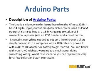 Arduino Parts
• Description of Arduino Parts:
• The Uno is a microcontroller board based on the ATmega328P. It
has 14 digital input/output pins (of which 6 can be used as PWM
outputs), 6 analog inputs, a 16 MHz quartz crystal, a USB
connection, a power jack, an ICSP header and a reset button.
• It contains everything needed to support the microcontroller;
simply connect it to a computer with a USB cable or power it
with a AC-to-DC adapter or battery to get started.. You can tinker
with your UNO without worrying too much about doing
something wrong, worst case scenario you can replace the chip
for a few dollars and start over again.
 