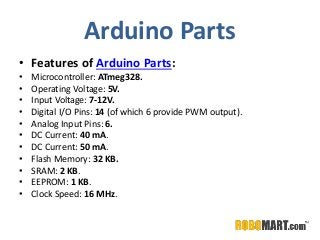 Arduino Parts
• Features of Arduino Parts:
• Microcontroller: ATmeg328.
• Operating Voltage: 5V.
• Input Voltage: 7-12V.
• Digital I/O Pins: 14 (of which 6 provide PWM output).
• Analog Input Pins: 6.
• DC Current: 40 mA.
• DC Current: 50 mA.
• Flash Memory: 32 KB.
• SRAM: 2 KB.
• EEPROM: 1 KB.
• Clock Speed: 16 MHz.
 