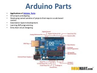 Arduino Parts
• Applications of Arduino Parts:
• DIY project prototyping.
• Developing varied varieties of projects that require a code based
control.
• Automation System development.
• Learning AVR programming.
• Entry level circuit designing.
 