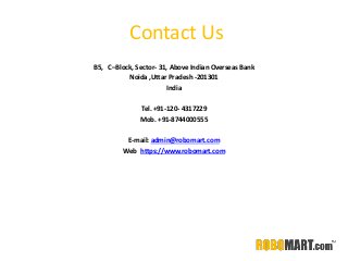 Contact Us
B5, C–Block, Sector- 31, Above Indian Overseas Bank
Noida ,Uttar Pradesh -201301
India
Tel. +91-120- 4317229
Mob. +91-8744000555
E-mail: admin@robomart.com
Web. https://www.robomart.com
 
