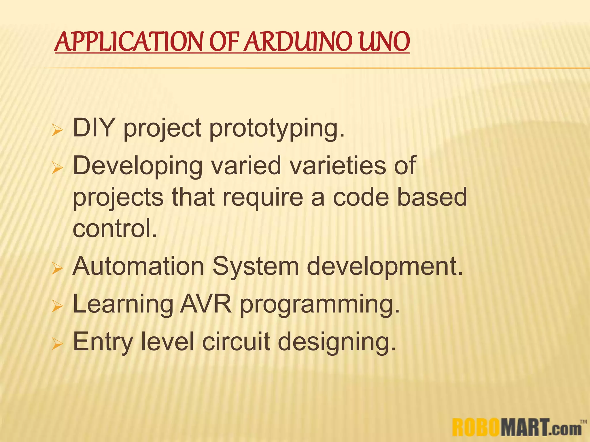 APPLICATION OF ARDUINO UNO
 DIY project prototyping.
 Developing varied varieties of
projects that require a code based
control.
 Automation System development.
 Learning AVR programming.
 Entry level circuit designing.
 