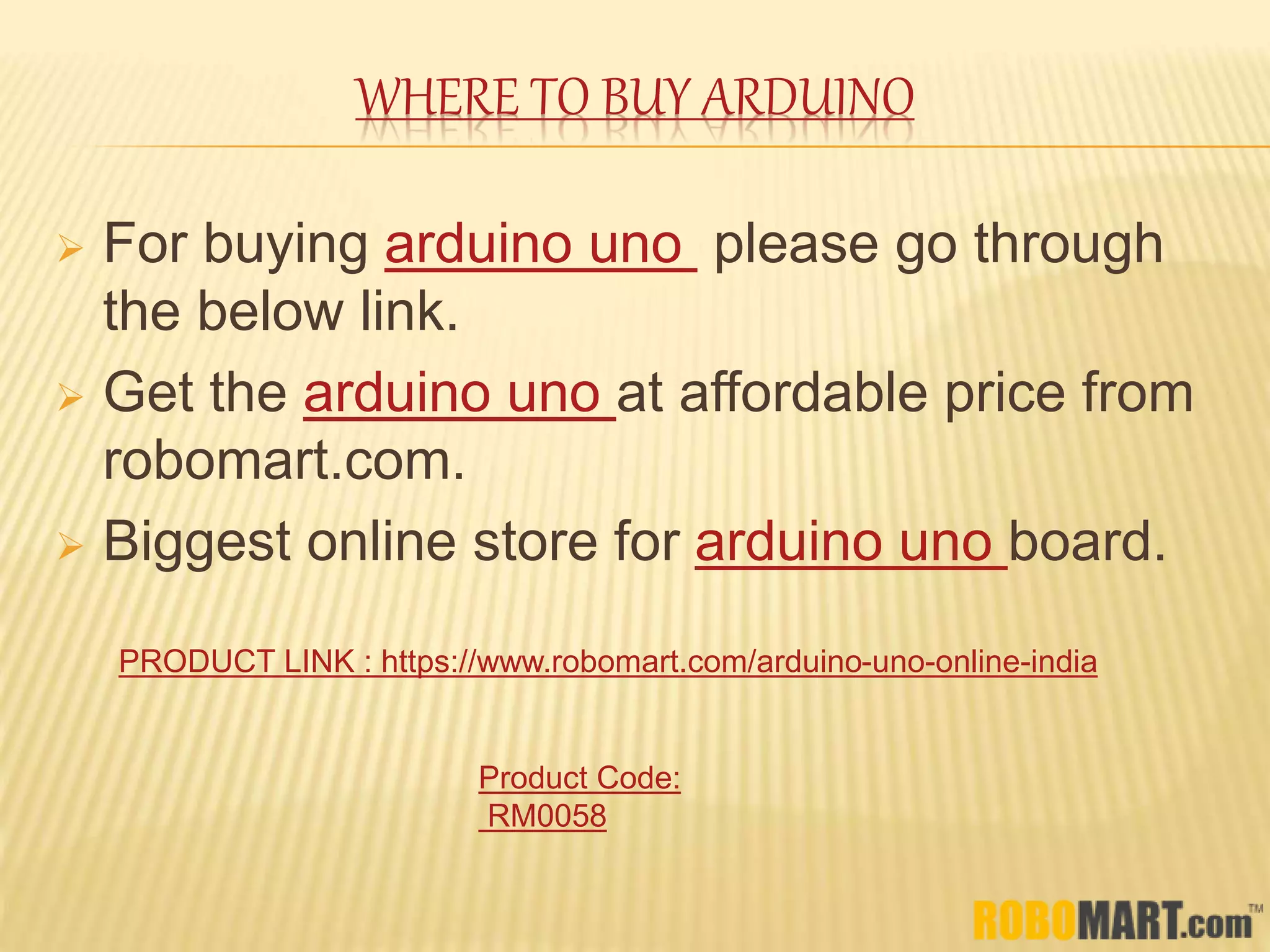 WHERE TO BUY ARDUINO
 For buying arduino uno please go through
the below link.
 Get the arduino uno at affordable price from
robomart.com.
 Biggest online store for arduino uno board.
PRODUCT LINK : https://www.robomart.com/arduino-uno-online-india
Product Code:
RM0058
 