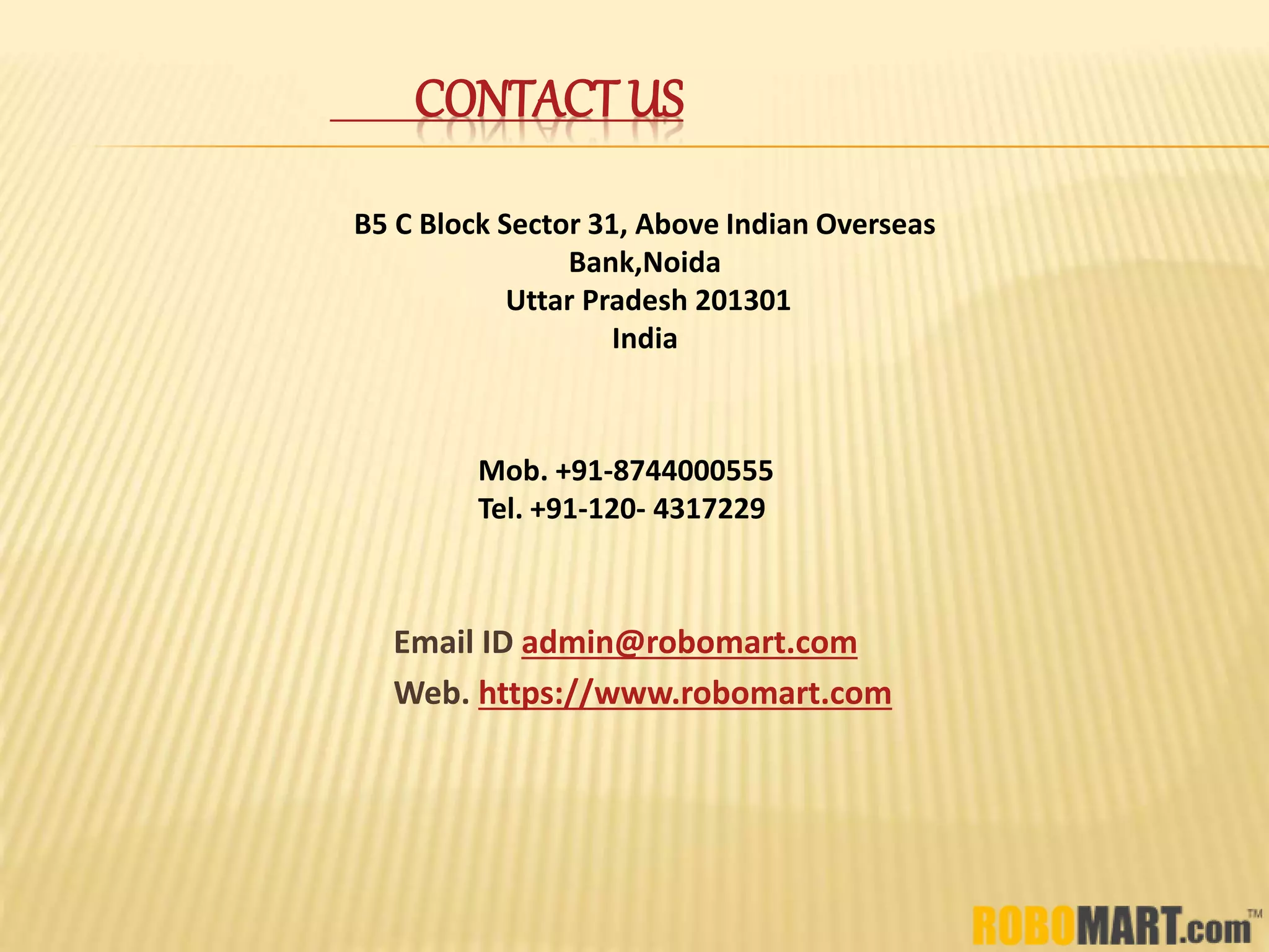 CONTACT US
Email ID admin@robomart.com
Web. https://www.robomart.com
Mob. +91-8744000555
Tel. +91-120- 4317229
B5 C Block Sector 31, Above Indian Overseas
Bank,Noida
Uttar Pradesh 201301
India
 