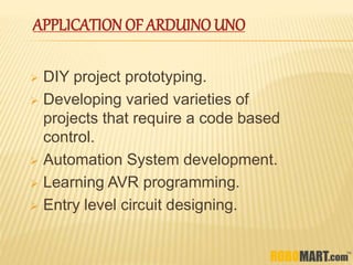 APPLICATION OF ARDUINO UNO
 DIY project prototyping.
 Developing varied varieties of
projects that require a code based
control.
 Automation System development.
 Learning AVR programming.
 Entry level circuit designing.
 