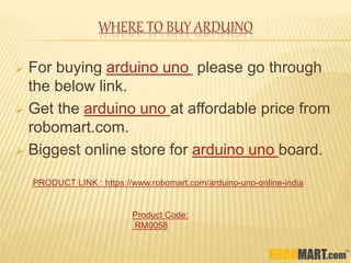 WHERE TO BUY ARDUINO
 For buying arduino uno please go through
the below link.
 Get the arduino uno at affordable price from
robomart.com.
 Biggest online store for arduino uno board.
PRODUCT LINK : https://www.robomart.com/arduino-uno-online-india
Product Code:
RM0058
 