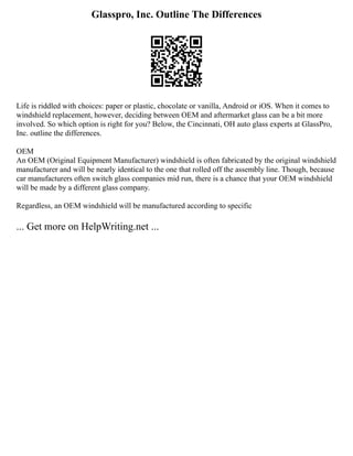 Glasspro, Inc. Outline The Differences
Life is riddled with choices: paper or plastic, chocolate or vanilla, Android or iOS. When it comes to
windshield replacement, however, deciding between OEM and aftermarket glass can be a bit more
involved. So which option is right for you? Below, the Cincinnati, OH auto glass experts at GlassPro,
Inc. outline the differences.
OEM
An OEM (Original Equipment Manufacturer) windshield is often fabricated by the original windshield
manufacturer and will be nearly identical to the one that rolled off the assembly line. Though, because
car manufacturers often switch glass companies mid run, there is a chance that your OEM windshield
will be made by a different glass company.
Regardless, an OEM windshield will be manufactured according to specific
... Get more on HelpWriting.net ...
 