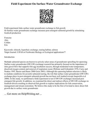 Field Experiment On Surface Water Groundwater Exchange
Field experiment links surface water groundwater exchange to fish growth
Or Surface water groundwater exchange increases post emergent salmonid growth by stimulating
foodweb production
Francine
Alex
Colden
Eric
Keywords: chinook, hyporheic exchange, rearing habitat, salmon
Target Journal: CJFAS or Freshwater Biology or Ecological applications??
Introduction
Multiple salmonid species are known to actively select areas of groundwater upwelling for spawning.
Surface water groundwater (SW GW) exchange research has primarily focused on the importance of
intra gravel flow that supports fish egg incubation success, through moderated water temperature,
dissolved oxygen content and removal of respiration waste (Webster and Eiriksdottir 1976, Curry and
Noakes 1995, Baxter and Hauer 2000 Geist 2001). Although this spawning habitat selection is likely
to mediate conditions for juvenile salmonid rearing, the role that surface water groundwater (SW GW)
exchange plays in post emergent salmonid growth has not been well studied (except Jungwirth et al
2000). In this study, we performed a field experiment to test if SW GW exchanges increased post
emergent fish growth. In addition, we examined the direct and indirect effects of SW GW exchange on
foodweb drivers resulting in observed fish growth to explore implications for fish conservation,
management and stream restoration. We believe this study to be the first of its kind to show direct fish
growth due to surface water groundwater
... Get more on HelpWriting.net ...
 