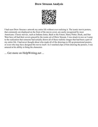 Drew Struzan Analysis
I had seen Drew Struzan s artwork my entire life without ever realizing it. The iconic movie posters,
that commonly are displayed on the front of the movie cover, are easily recognized by most
Americans. Classic movies, such as Indiana Jones, Back to the Future, Harry Potter, Hook, and Star
Wars have all had their covers graced by the iconic art of Drew Struzan. I was struck in awe as I came
to the realization that someone had actually drawn all of these realistic images that had been a part of
my entire life. I had never thought about who made all of the drawings to fill up promotional posters,
or even who may have designed the movie itself. As I watched clips of him drawing the posters, I was
amazed at his ability to bring the characters
... Get more on HelpWriting.net ...
 