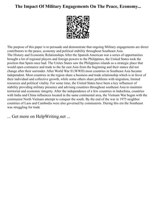 The Impact Of Military Engagements On The Peace, Economy...
The purpose of this paper is to persuade and demonstrate that ongoing Military engagements are direct
contributors to the peace, economy and political stability throughout Southeast Asia.
The History and Economic Relationships After the Spanish American war a series of opportunities
brought a lot of regional players and foreign powers to the Philippines, the United States took the
position that Spain once had. The Unites States saw the Philippines islands as a strategic place that
would open commerce and trade to the far east Asia from the beginning and their stance did not
change after their surrender. After World War II (WWII) most countries in Southeast Asia became
independent. Most countries in the region share a business and trade relationship which is in favor of
their individual and collective growth, while some others share problems with migration, limited
resources and political vitality. For some time, the United States have been a key influencer of
stability providing military presence and advising countries throughout southeast Asia to maintain
territorial and economic integrity. After the independence of a few countries in Indochina, countries
with India and China influences located in the same continental area, the Vietnam War began with the
communist North Vietnam attempt to conquer the south. By the end of the war in 1975 neighbor
countries of Laos and Cambodia were also governed by communists. During this era the Southeast
was struggling for trade
... Get more on HelpWriting.net ...
 