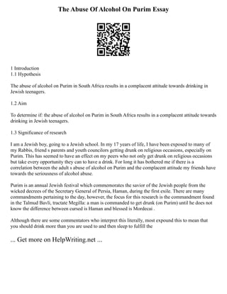 The Abuse Of Alcohol On Purim Essay
1 Introduction
1.1 Hypothesis
The abuse of alcohol on Purim in South Africa results in a complacent attitude towards drinking in
Jewish teenagers.
1.2 Aim
To determine if: the abuse of alcohol on Purim in South Africa results in a complacent attitude towards
drinking in Jewish teenagers.
1.3 Significance of research
I am a Jewish boy, going to a Jewish school. In my 17 years of life, I have been exposed to many of
my Rabbis, friend s parents and youth councilors getting drunk on religious occasions, especially on
Purim. This has seemed to have an effect on my peers who not only get drunk on religious occasions
but take every opportunity they can to have a drink. For long it has bothered me if there is a
correlation between the adult s abuse of alcohol on Purim and the complacent attitude my friends have
towards the seriousness of alcohol abuse.
Purim is an annual Jewish festival which commemorates the savior of the Jewish people from the
wicked decrees of the Secretary General of Persia, Haman, during the first exile. There are many
commandments pertaining to the day, however, the focus for this research is the commandment found
in the Talmud Bavli, tractate Megilla: a man is commanded to get drunk (on Purim) until he does not
know the difference between cursed is Haman and blessed is Mordecai .
Although there are some commentators who interpret this literally, most expound this to mean that
you should drink more than you are used to and then sleep to fulfill the
... Get more on HelpWriting.net ...
 